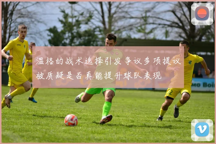 温格的战术选择引发争议多项提议被质疑是否真能提升球队表现
