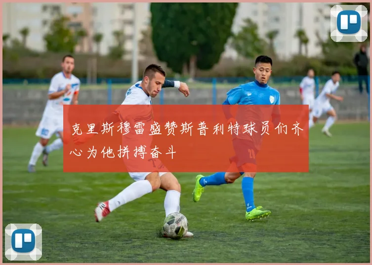 克里斯穆雷盛赞斯普利特球员们齐心为他拼搏奋斗