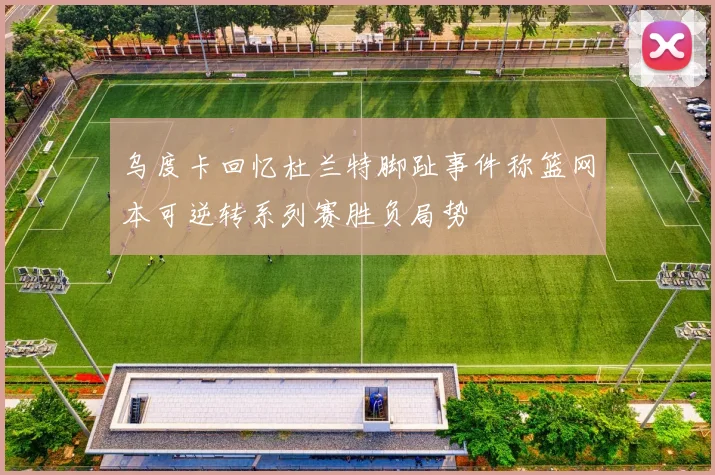 乌度卡回忆杜兰特脚趾事件称篮网本可逆转系列赛胜负局势