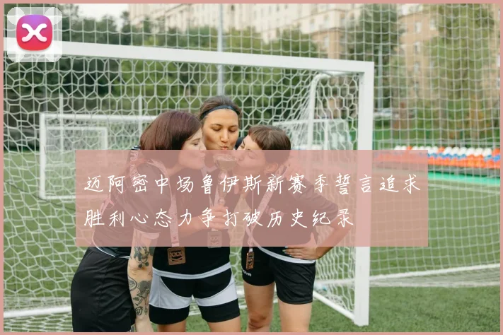 迈阿密中场鲁伊斯新赛季誓言追求胜利心态力争打破历史纪录
