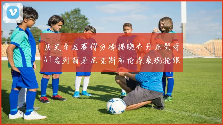 历史季后赛得分榜揭晓乔丹东契奇AI名列前茅尼克斯布伦森表现抢眼