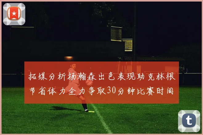 拓媒分析杨瀚森出色表现助克林根节省体力全力争取30分钟比赛时间