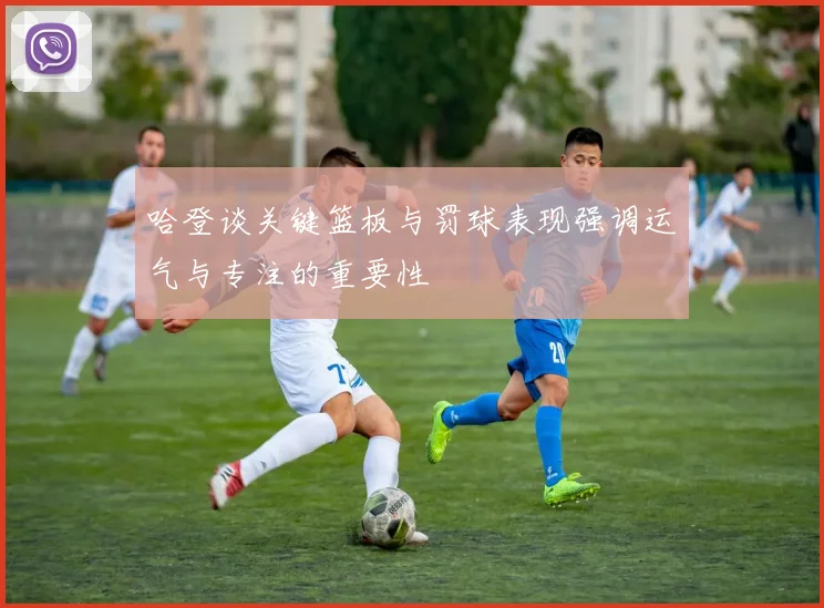 哈登谈关键篮板与罚球表现强调运气与专注的重要性