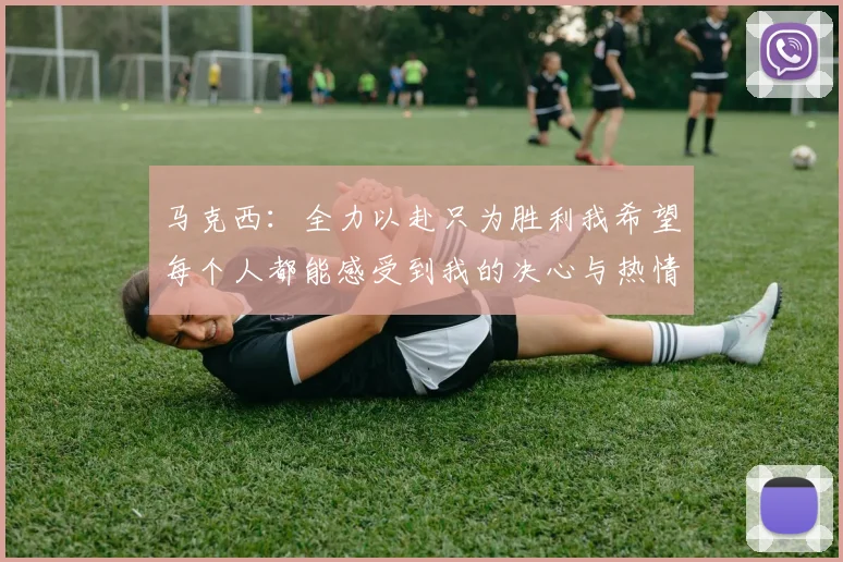 马克西：全力以赴只为胜利我希望每个人都能感受到我的决心与热情