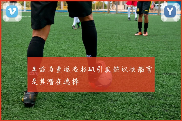 库兹马重返洛杉矶引发热议快船曾是其潜在选择