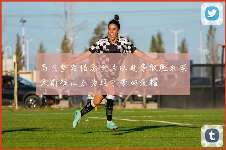乌戈坚定信念全力以赴争取胜利明天前往山东为辽宁带回荣耀