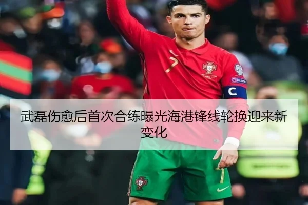 武磊伤愈后首次合练曝光海港锋线轮换迎来新变化（kaiyun）